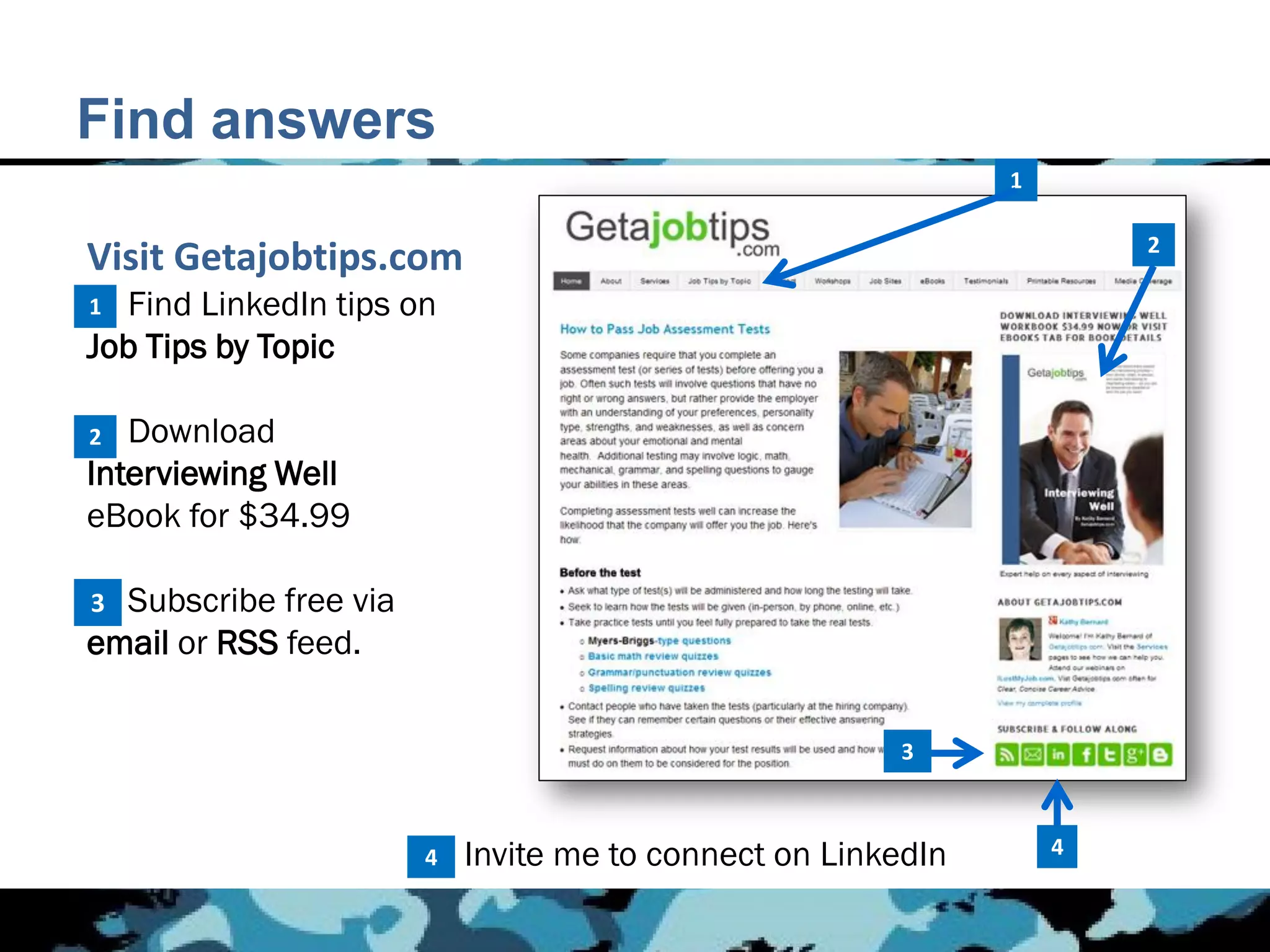 Find answers
                                                              1

                                                                      2
Visit Getajobtips.com
1.
1 Find LinkedIn tips on
Job Tips by Topic

2.
2  Download
Interviewing Well
eBook for $34.99

3.
3 Subscribe free via
email or RSS feed.

                                                       3



                       4   Invite me to connect on LinkedIn       4
 