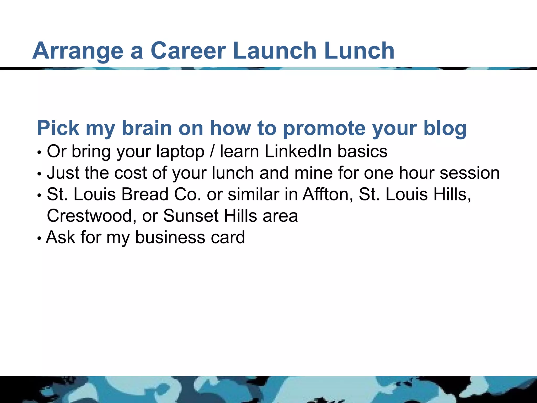 Arrange a Career Launch Lunch


Pick my brain on how to promote your blog
• Or bring your laptop / learn LinkedIn basics
• Just the cost of your lunch and mine for one hour session
• St. Louis Bread Co. or similar in Affton, St. Louis Hills,
  Crestwood, or Sunset Hills area
• Ask for my business card
 