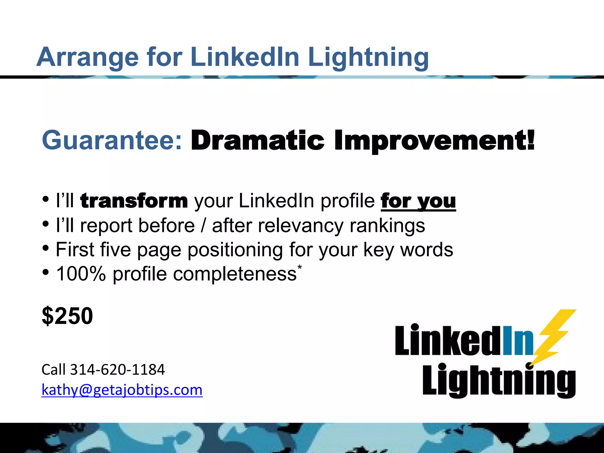 Arrange for LinkedIn Lightning


Guarantee: Dramatic Improvement!

• I’ll transform your LinkedIn profile for you
• I’ll report before / after relevancy rankings
• First five page positioning for your key words
• 100% profile completeness*
$250

Call 314-620-1184
kathy@getajobtips.com
 