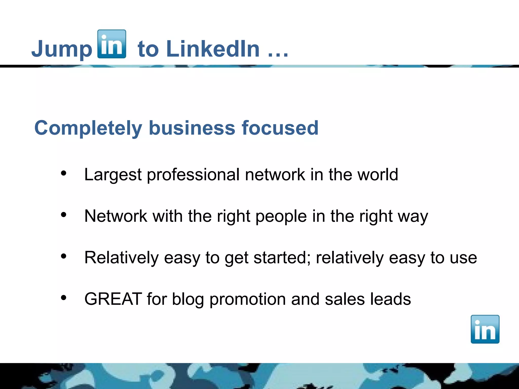 Jump        to LinkedIn …


Completely business focused

  • Largest professional network in the world

  • Network with the right people in the right way

  • Relatively easy to get started; relatively easy to use

  • GREAT for blog promotion and sales leads
 