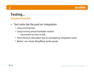 Testing…
Lessons Learned

  Test suite too focused on integration
   • Long running time
   • Long-running setup/teardown routine
      • Exacerbated by move to SOA
   • Tests become redundant due to overlapping integration tests
   • Better: use mocks (EasyMock works great)




                                                2008 JavaOneSM Conference | java.com.sun/javaone | 11