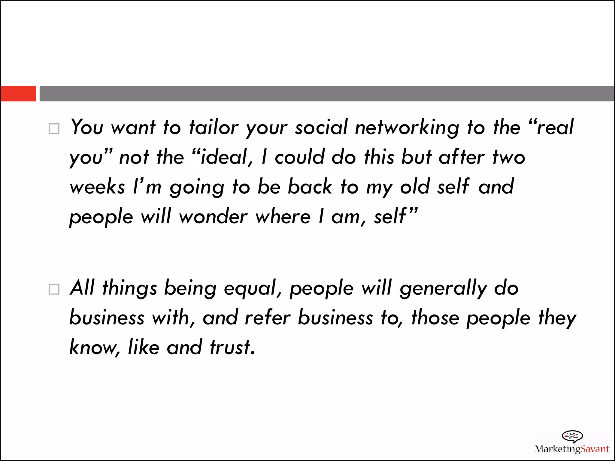    You want to tailor your social networking to the “real
    you” not the “ideal, I could do this but after two
    weeks I’m going to be back to my old self and
    people will wonder where I am, self”

   All things being equal, people will generally do
    business with, and refer business to, those people they
    know, like and trust.
 