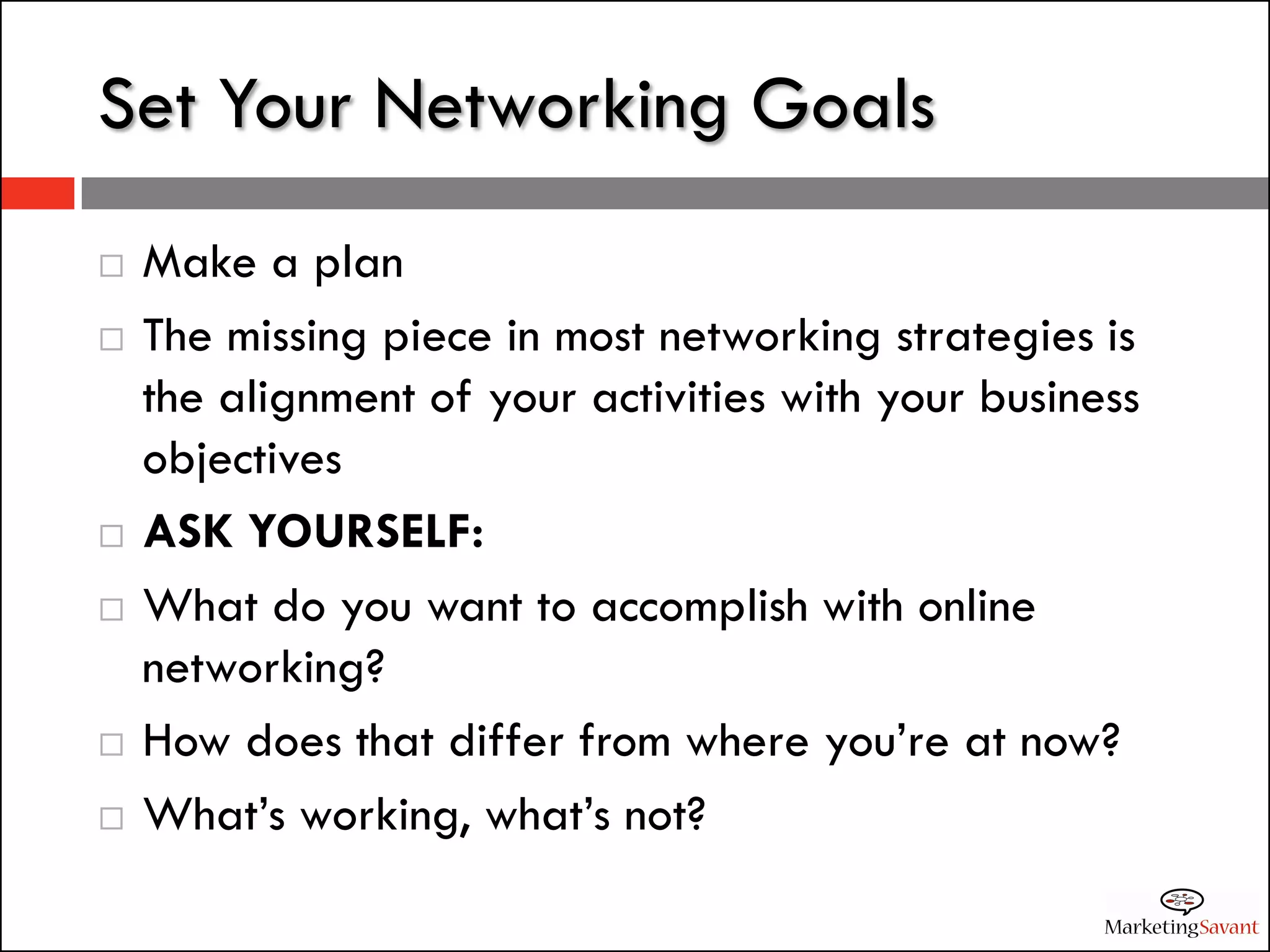 Set Your Networking Goals
   Make a plan
   The missing piece in most networking strategies is
    the alignment of your activities with your business
    objectives
   ASK YOURSELF:
   What do you want to accomplish with online
    networking?
   How does that differ from where you’re at now?
   What’s working, what’s not?
 