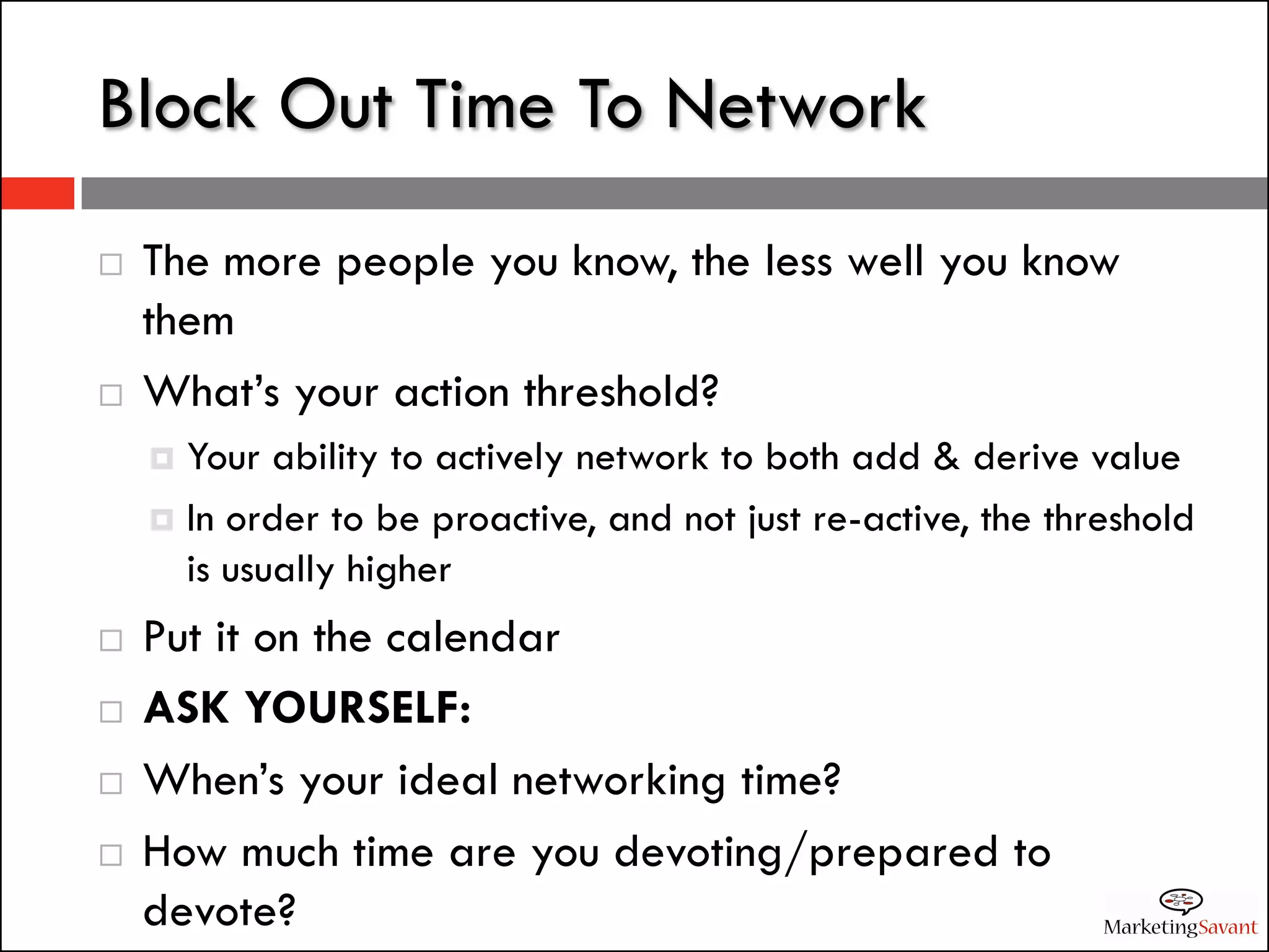 Block Out Time To Network
   The more people you know, the less well you know
    them
   What’s your action threshold?
     Your ability to actively network to both add & derive value
     In order to be proactive, and not just re-active, the threshold
      is usually higher
   Put it on the calendar
   ASK YOURSELF:
   When’s your ideal networking time?
   How much time are you devoting/prepared to
    devote?
 