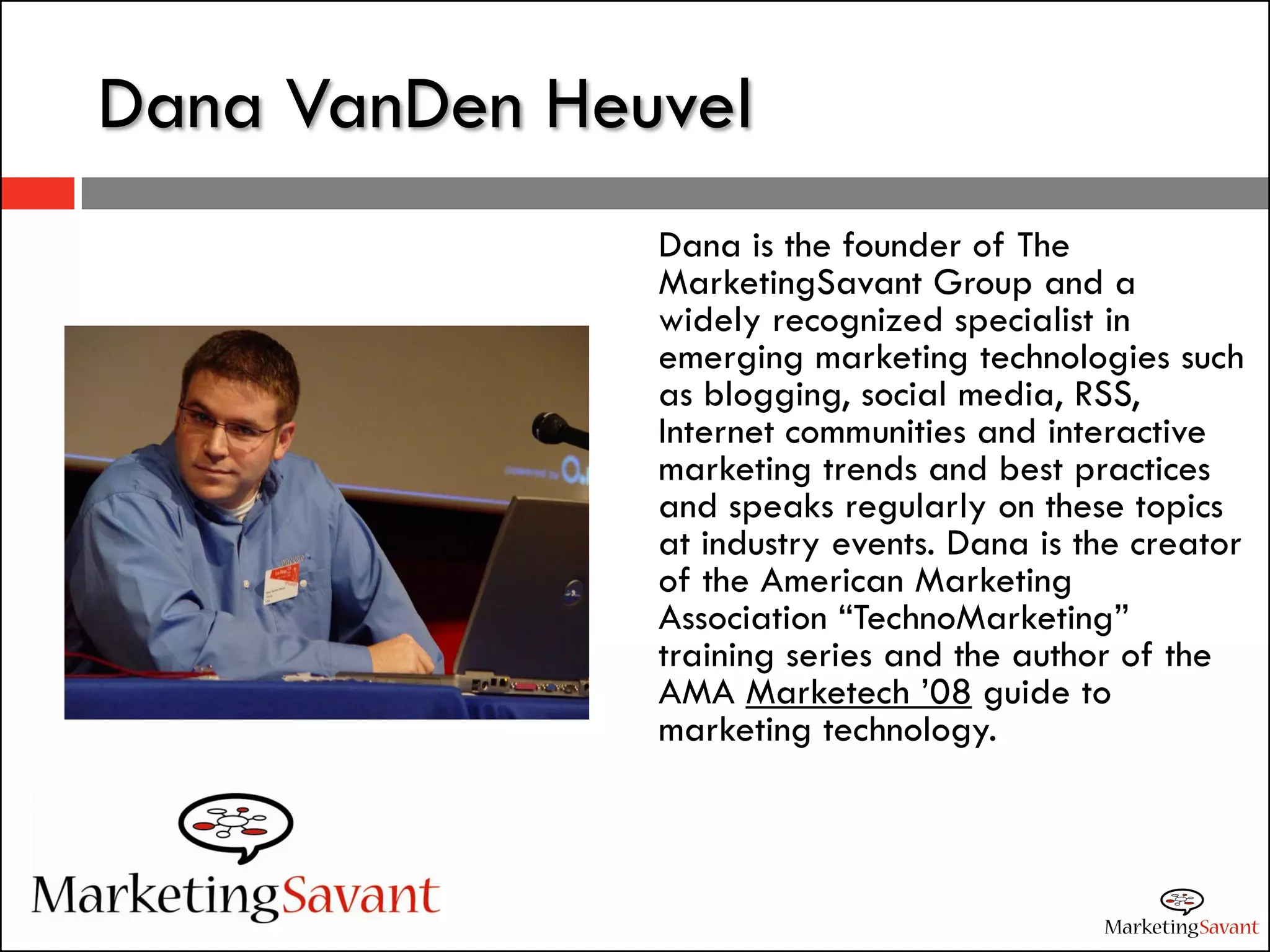 Dana VanDen Heuvel
               Dana is the founder of The
               MarketingSavant Group and a
               widely recognized specialist in
               emerging marketing technologies such
               as blogging, social media, RSS,
               Internet communities and interactive
               marketing trends and best practices
               and speaks regularly on these topics
               at industry events. Dana is the creator
               of the American Marketing
               Association “TechnoMarketing”
               training series and the author of the
               AMA Marketech ’08 guide to
               marketing technology.
 
