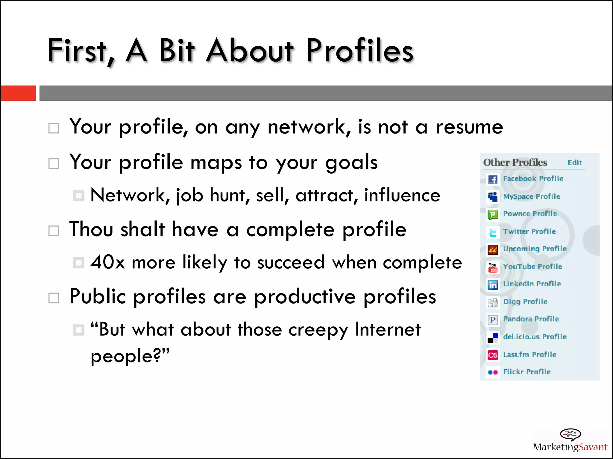First, A Bit About Profiles
   Your profile, on any network, is not a resume
   Your profile maps to your goals
     Network,   job hunt, sell, attract, influence
   Thou shalt have a complete profile
     40x    more likely to succeed when complete
   Public profiles are productive profiles
     “Butwhat about those creepy Internet
      people?”
 