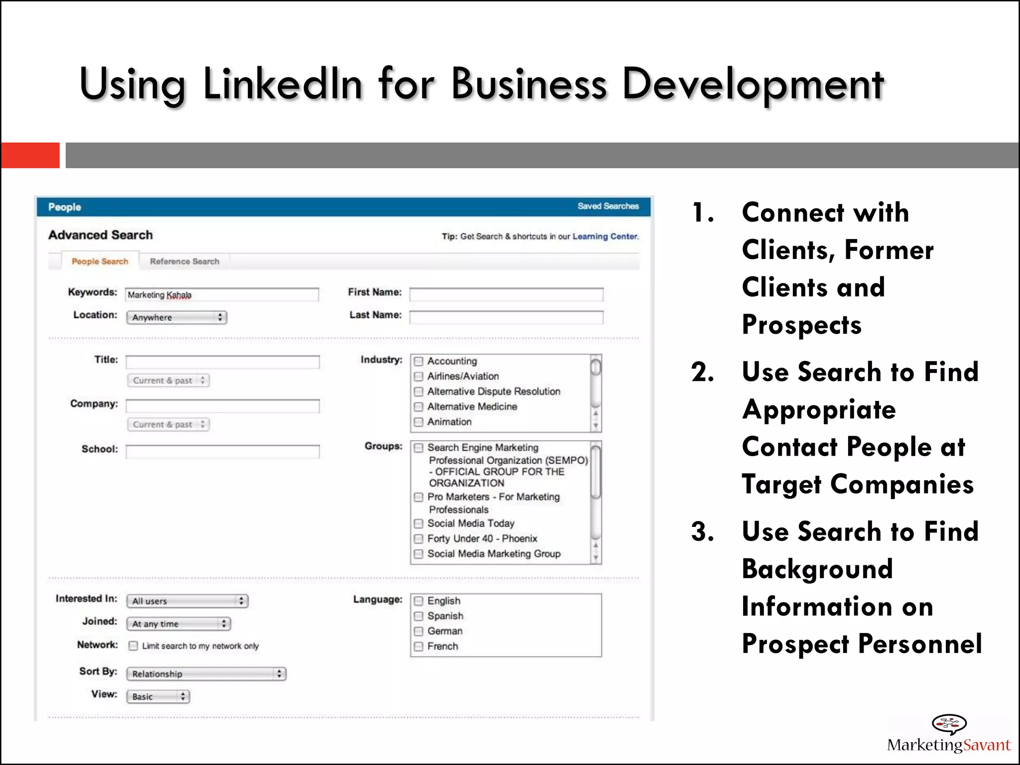 Using LinkedIn for Business Development

                             1. Connect with
                                Clients, Former
                                Clients and
                                Prospects
                             2. Use Search to Find
                                Appropriate
                                Contact People at
                                Target Companies
                             3. Use Search to Find
                                Background
                                Information on
                                Prospect Personnel
 