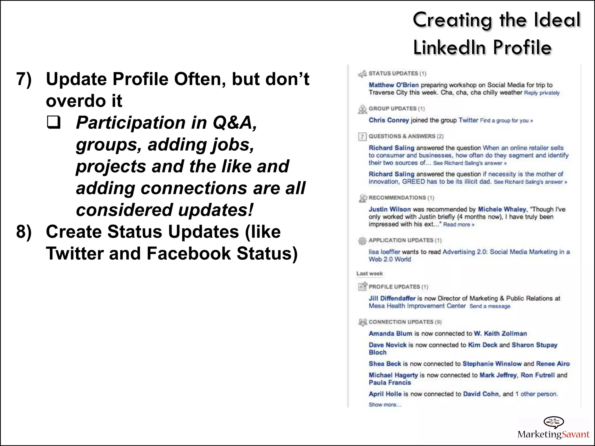 Creating the Ideal
                                     LinkedIn Profile
7) Update Profile Often, but don’t
   overdo it
    Participation in Q&A,
      groups, adding jobs,
      projects and the like and
      adding connections are all
      considered updates!
8) Create Status Updates (like
   Twitter and Facebook Status)
 