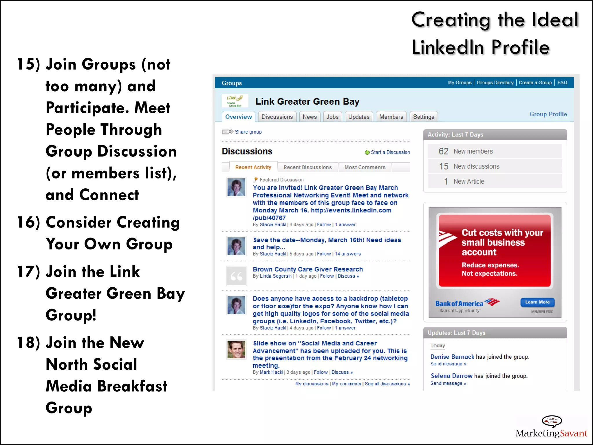 Creating the Ideal
                         LinkedIn Profile
15) Join Groups (not
    too many) and
    Participate. Meet
    People Through
    Group Discussion
    (or members list),
    and Connect
16) Consider Creating
    Your Own Group
17) Join the Link
    Greater Green Bay
    Group!
18) Join the New
    North Social
    Media Breakfast
    Group
 