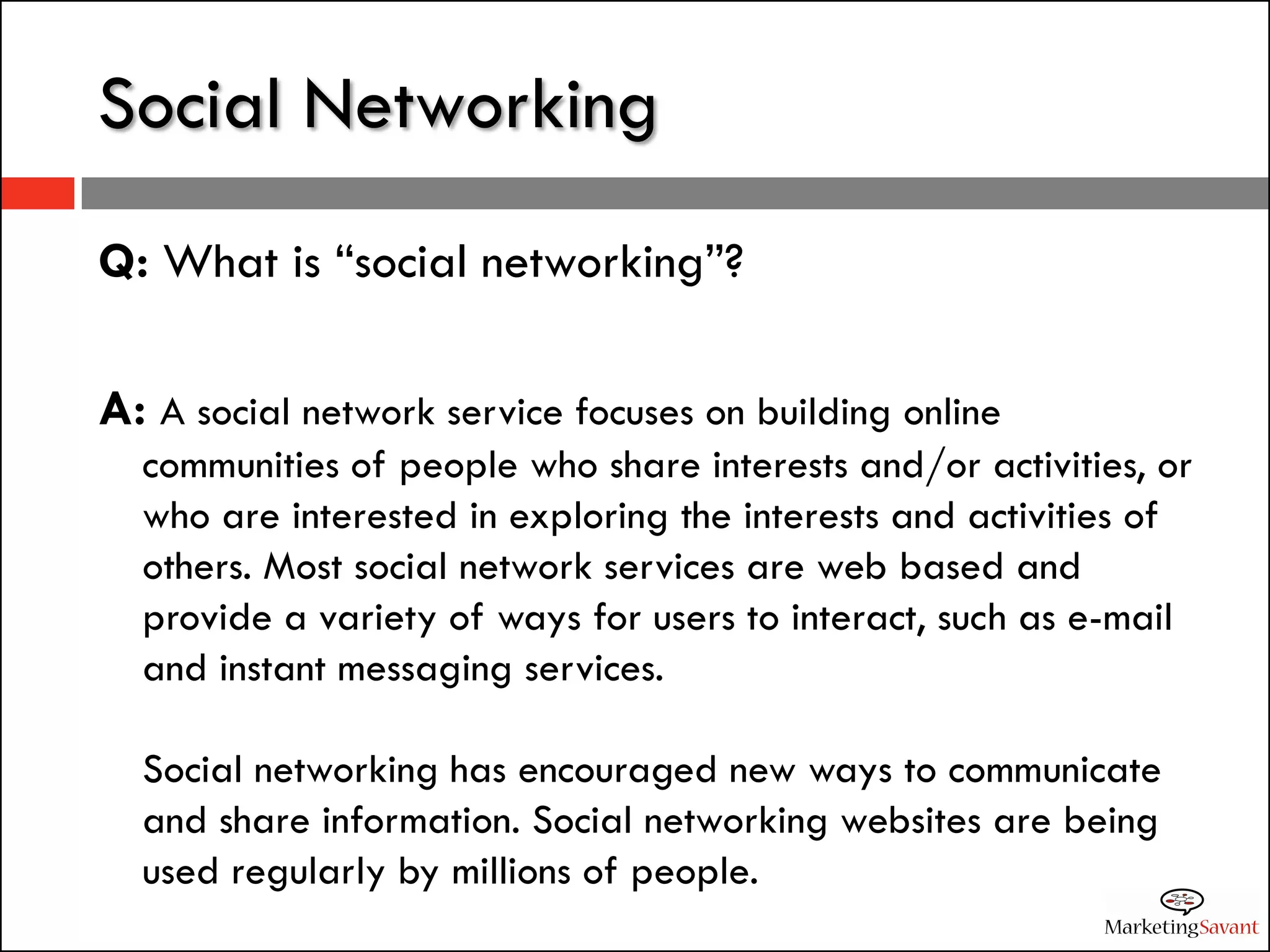 Social Networking
Q: What is “social networking”?

A: A social network service focuses on building online
  communities of people who share interests and/or activities, or
  who are interested in exploring the interests and activities of
  others. Most social network services are web based and
  provide a variety of ways for users to interact, such as e-mail
  and instant messaging services.

  Social networking has encouraged new ways to communicate
  and share information. Social networking websites are being
  used regularly by millions of people.
 