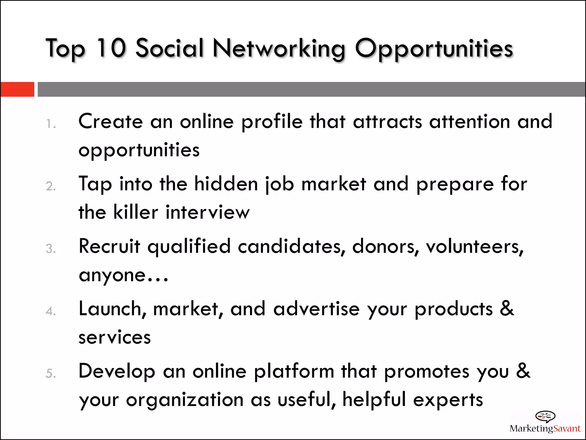 Top 10 Social Networking Opportunities

1.   Create an online profile that attracts attention and
     opportunities
2.   Tap into the hidden job market and prepare for
     the killer interview
3.   Recruit qualified candidates, donors, volunteers,
     anyone…
4.   Launch, market, and advertise your products &
     services
5.   Develop an online platform that promotes you &
     your organization as useful, helpful experts
 