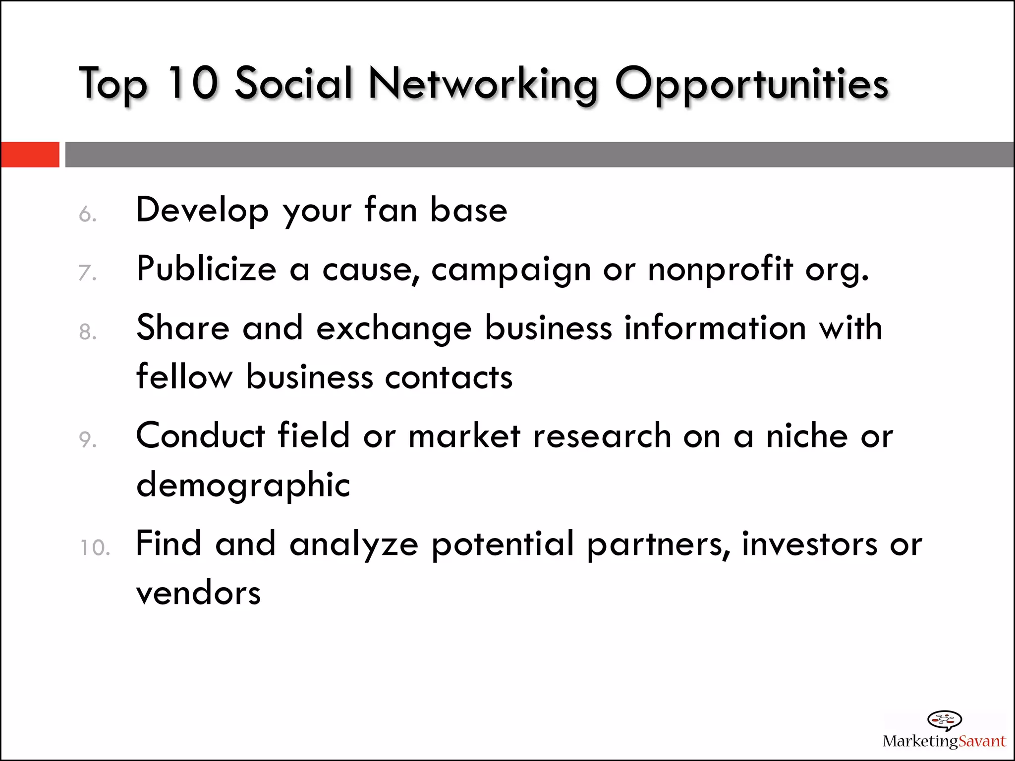 Top 10 Social Networking Opportunities

6.    Develop your fan base
7.    Publicize a cause, campaign or nonprofit org.
8.    Share and exchange business information with
      fellow business contacts
9.    Conduct field or market research on a niche or
      demographic
10.   Find and analyze potential partners, investors or
      vendors
 
