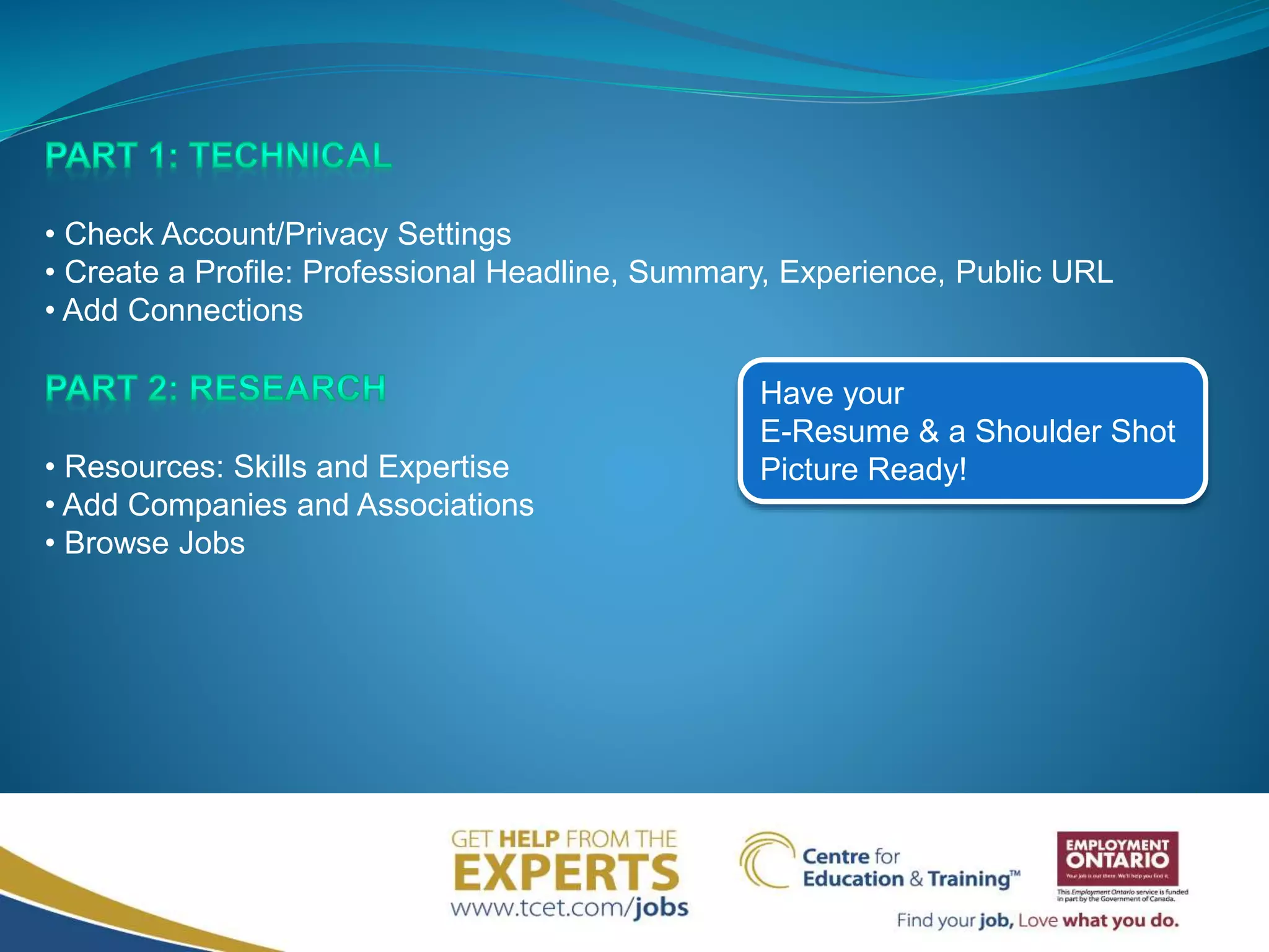 • Check Account/Privacy Settings
• Create a Profile: Professional Headline, Summary, Experience, Public URL
• Add Connections
• Resources: Skills and Expertise
• Add Companies and Associations
• Browse Jobs
Have your
E-Resume & a Shoulder Shot
Picture Ready!
 