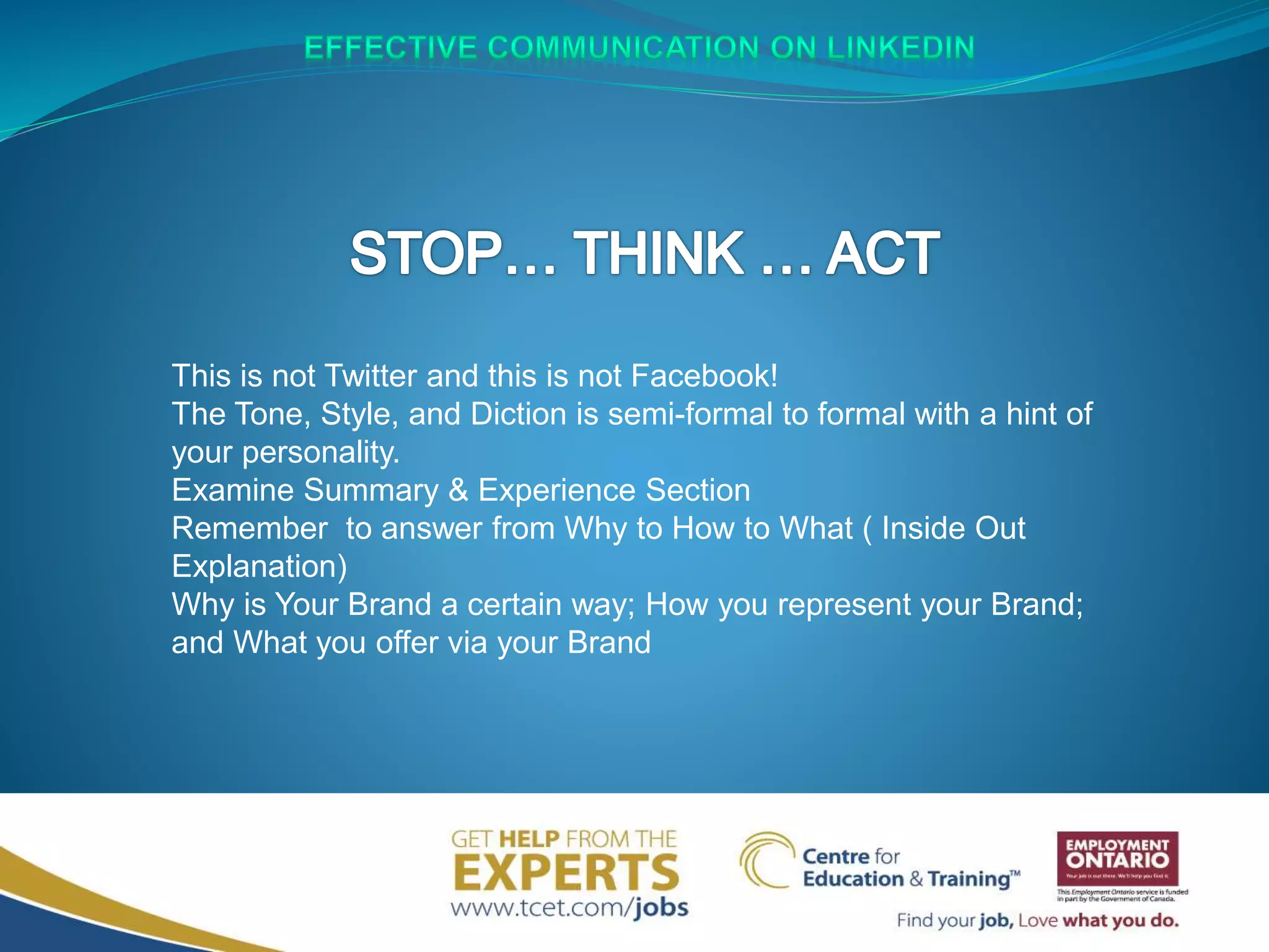 This is not Twitter and this is not Facebook!
The Tone, Style, and Diction is semi-formal to formal with a hint of
your personality.
Examine Summary & Experience Section
Remember to answer from Why to How to What ( Inside Out
Explanation)
Why is Your Brand a certain way; How you represent your Brand;
and What you offer via your Brand
 