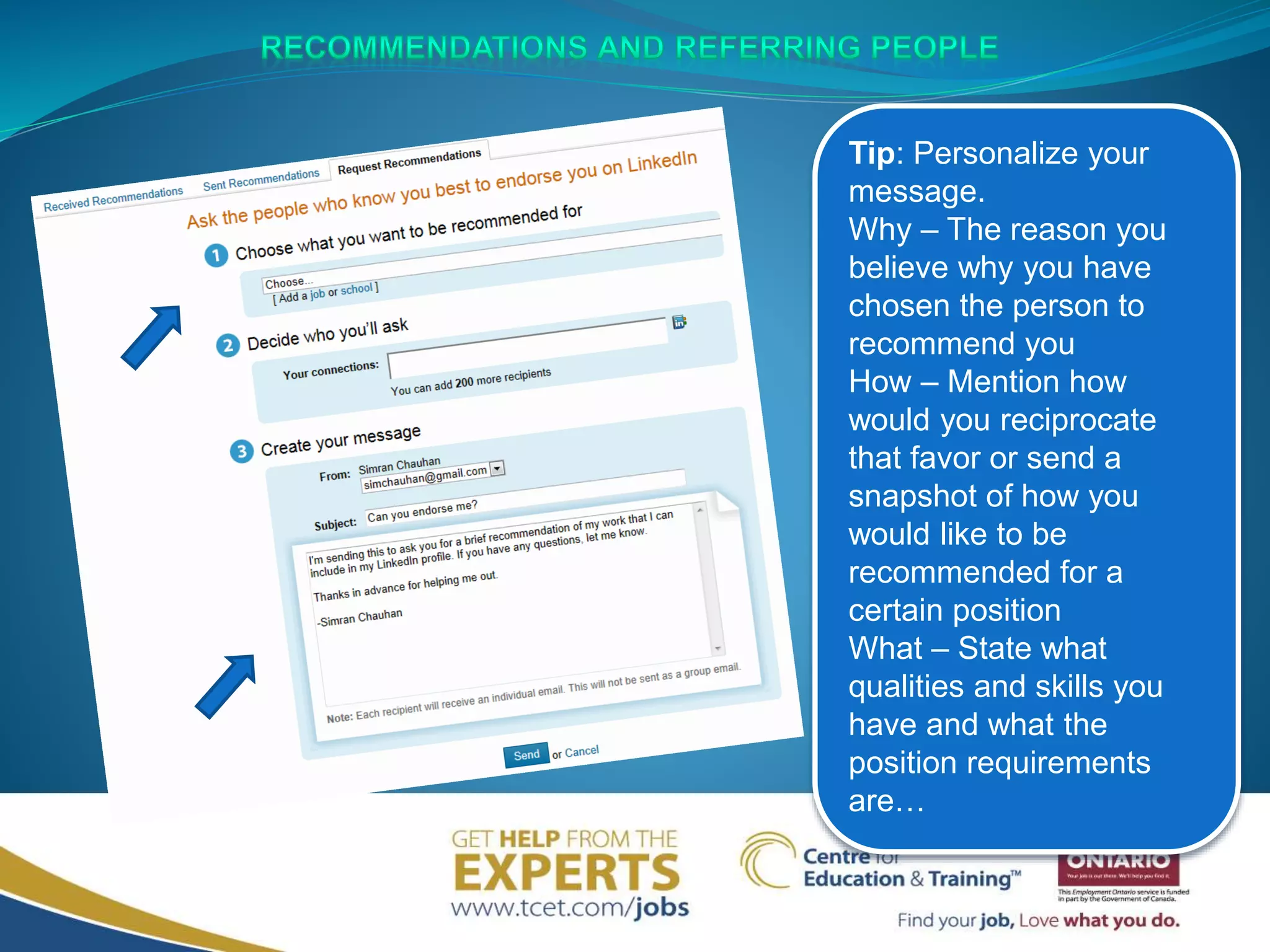 Tip: Personalize your
message.
Why – The reason you
believe why you have
chosen the person to
recommend you
How – Mention how
would you reciprocate
that favor or send a
snapshot of how you
would like to be
recommended for a
certain position
What – State what
qualities and skills you
have and what the
position requirements
are…
 