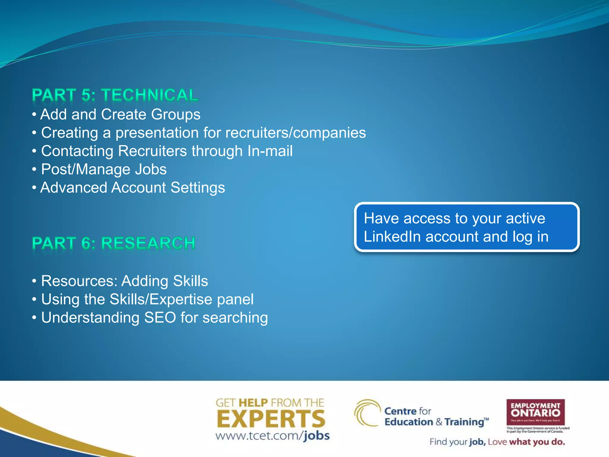 • Add and Create Groups
• Creating a presentation for recruiters/companies
• Contacting Recruiters through In-mail
• Post/Manage Jobs
• Advanced Account Settings
• Resources: Adding Skills
• Using the Skills/Expertise panel
• Understanding SEO for searching
Have access to your active
LinkedIn account and log in
 