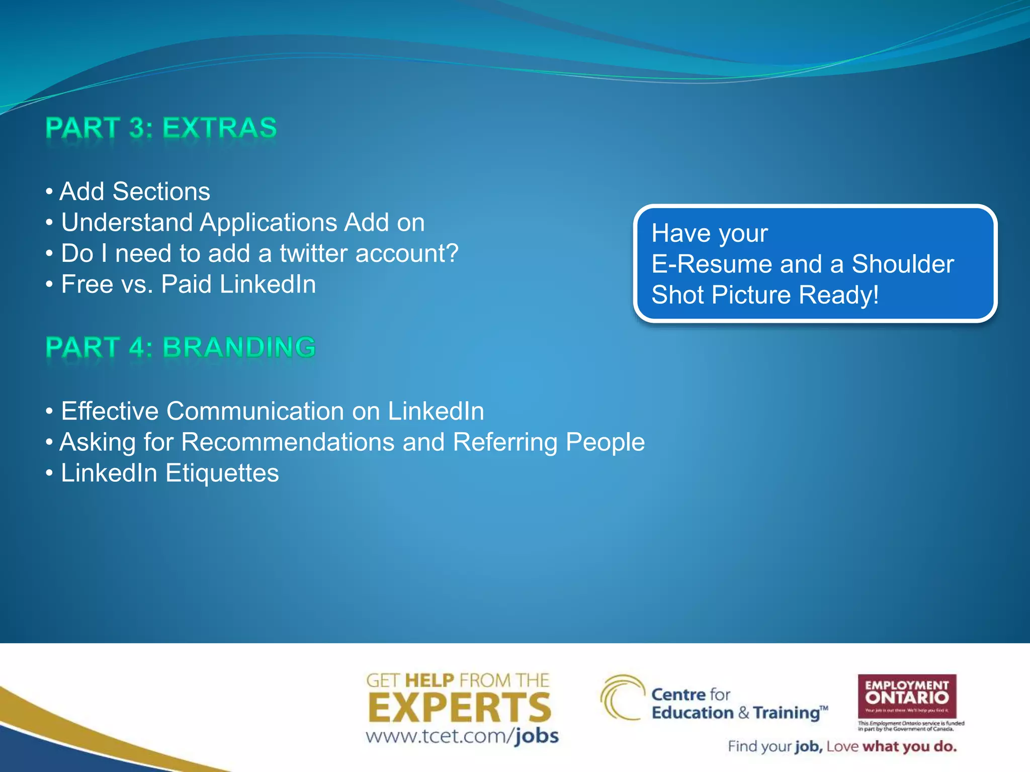 • Add Sections
• Understand Applications Add on
• Do I need to add a twitter account?
• Free vs. Paid LinkedIn
• Effective Communication on LinkedIn
• Asking for Recommendations and Referring People
• LinkedIn Etiquettes
Have your
E-Resume and a Shoulder
Shot Picture Ready!
 