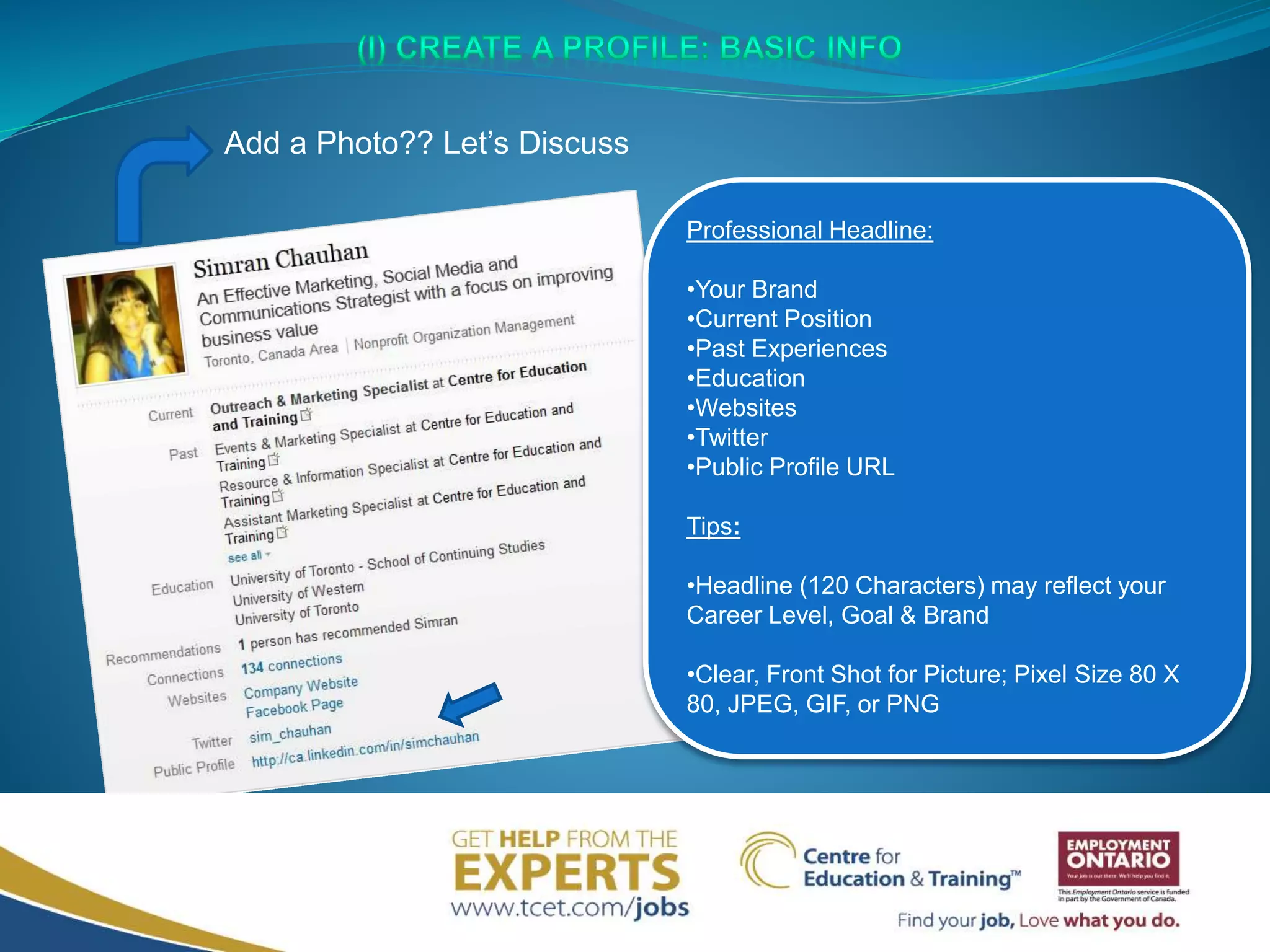 Professional Headline:
•Your Brand
•Current Position
•Past Experiences
•Education
•Websites
•Twitter
•Public Profile URL
Tips:
•Headline (120 Characters) may reflect your
Career Level, Goal & Brand
•Clear, Front Shot for Picture; Pixel Size 80 X
80, JPEG, GIF, or PNG
Add a Photo?? Let’s Discuss
 