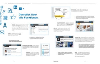 0807 LINKEDIN.COM
/ / / / / / / / / / / / / / / / / / / / / / / / / / / / / / / / / / / / / / / / / / / / / / / / / / / / / / / / / / / / / / / / / / / / / / / / / / / / / / / / / / / / / / / / / / / / / / /
SUCHEN Dank der Suchfunktion sowie der Funktion
»Personen, die Sie kennen«, ist es einfach, Nutzer
zu finden und das eigene Netzwerk zu erweitern. Sie
haben außerdem die Möglichkeit, Ihre unterschiedlichen
Adressbücher zu synchronisieren, um neue potenzielle
Kontakte zu finden, die Sie Ihrem Netzwerk hinzufügen
können.
INMAIL LinkedIn erleichtert die Kontakt-
aufnahme durch die Möglichkeit, InMails
(persönliche E-Mails) zu senden.
Überblick über
alle Funktionen.
KENNTNISSE Diese Funktion ermöglicht
es mit Ihnen vernetzten Nutzern und Ihnen
selbst, Kenntnisse und Fähigkeiten von ande-
ren Mitgliedern zu empfehlen.
SCHRIFTLICHE EMPFEHLUNG Hierbei handelt es
sich um einen längeren Kommentar, den ein LinkedIn-
Mitglied erstellen kann, um einen beruflichen Kontakt
zu empfehlen.
LINKEDIN BIETET DIE MÖGLICHKEIT, SICH MIT
FACHKRÄFTEN WELTWEIT ZU VERNETZEN.
EMPFEHLUNGEN ERHALTEN UND
SELBST EMPFEHLUNGEN AUSSPRECHEN.
BEWERBUNG Bewerber haben die Möglichkeit, sich
auf unkomplizierte Art und Weise auf Stellenangebote
mit ihrem LinkedIn-Profil zu bewerben.
GRUPPEN Nutzer haben die Möglichkeit, sich in
Diskussionsgruppen einzubringen, die thematisch oder
nach Branchen geordnet sind. Auf LinkedIn gibt es
mehr als 3 Millionen Gruppen.
FINDEN SIE HERAUS, WIE SICH IHR NETZWEK
ZUSAMMEN SETZT UND WELCHE KONTAKTE SIE
AUSBAUEN KÖNNEN.
INMAP Die InMap bietet Ihnen die Möglichkeit,
eine ganz persönliche Übersichtskarte ihres beruf-
lichen Netzwerks zu erstellen und zu analysieren.
http://inmaps.linkedinlabs.com
LINKEDIN BIETET INFORMATIONEN, DIE FÜR IHRE BRANCHE
RELEVANT SIND. AUßERDEM KÖNNEN SIE SELBST NEUIGKEITEN
IN IHREM UPDATE STREAM EINSTELLEN.
/ / / / / NUTZEN SIE BEREITS ALLE MÖGLICHKEITEN DIE IHNEN LINKEDIN BIETET? / / / / / / / / / / / / / / / / / / / / / / / / / / / / / / / / / / / / / / / / / / / / / / / /
LINKEDIN TODAY Bietet einen Überblick über die neuesten
Artikel, zum Beispiel rund um das aktuelle Wirtschaftsgeschehen,
Unternehmensneuigkeiten und Karriereinformationen. Jedes Mit-
glied kann seine Startseite individuell gestalten und die Branchen
und Informationsquellen aussuchen, die interessant sind.
SIE KÖNNEN AUSSERDEM MEINUNGSFÜHRERN WIE
SIR RICHARD BRANSON, BARACK OBAMA ODER
ARIANNA HUFFINGTON FOLGEN, DIE REGELMÄSSIG
EXKLUSIVE BEITRÄGE FÜR LINKEDIN VERFASSEN.
UNTERNEHMENSSEITEN Sie können Unternehmen
folgen und automatisch alle Updates der Firmen erhal-
ten. Auf LinkedIn sind mehr als 3 Millionen Unterneh-
men vertreten, darunter alle DAX-Unternehmen.
 