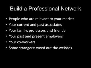 Build a Professional Network
•   People who are relevant to your market
•   Your current and past associates
•   Your family, professors and friends
•   Your past and present employers
•   Your co-workers
•   Some strangers: weed out the weirdos
 