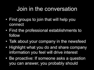Join in the conversation
• Find groups to join that will help you
  connect
• Find the professional establishments to
  follow
• Talk about your company in the newsfeed
• Highlight what you do and share company
  information you feel will drive interest
• Be proactive: If someone asks a question
  you can answer, you probably should
 