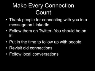 Make Every Connection
          Count
• Thank people for connecting with you in a
  message on LinkedIn
• Follow them on Twitter- You should be on
  it!
• Put in the time to follow up with people
• Revisit old connections
• Follow local conversations
 