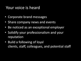 Your voice is heard
• Corporate brand messages
• Share company news and events
• Be noticed as an exceptional employer
• Solidify your professionalism and your
  reputation
• Build a following of loyal
  clients, staff, colleagues, and potential staff
 
