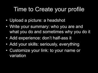 Time to Create your profile
• Upload a picture: a headshot
• Write your summary: who you are and
  what you do and sometimes why you do it
• Add experience: don’t half-ass it
• Add your skills: seriously, everything
• Customize your link: to your name or
  variation
 