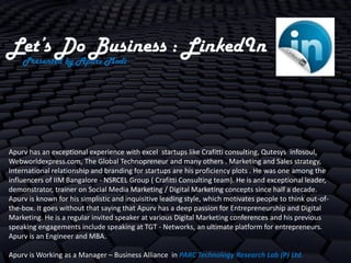 Let’s Do Business : LinkedIn
    Presented by Apurv Modi




Apurv has an exceptional experience with excel startups like Crafitti consulting, Qutesys infosoul,
Webworldexpress.com, The Global Technopreneur and many others . Marketing and Sales strategy,
International relationship and branding for startups are his proficiency plots . He was one among the
influencers of IIM Bangalore - NSRCEL Group ( Crafitti Consulting team). He is and exceptional leader,
demonstrator, trainer on Social Media Marketing / Digital Marketing concepts since half a decade.
Apurv is known for his simplistic and inquisitive leading style, which motivates people to think out-of-
the-box. It goes without that saying that Apurv has a deep passion for Entrepreneurship and Digital
Marketing. He is a regular invited speaker at various Digital Marketing conferences and his previous
speaking engagements include speaking at TGT - Networks, an ultimate platform for entrepreneurs.
Apurv is an Engineer and MBA.

Apurv is Working as a Manager – Business Alliance in PARC Technology Research Lab (P) Ltd.
 