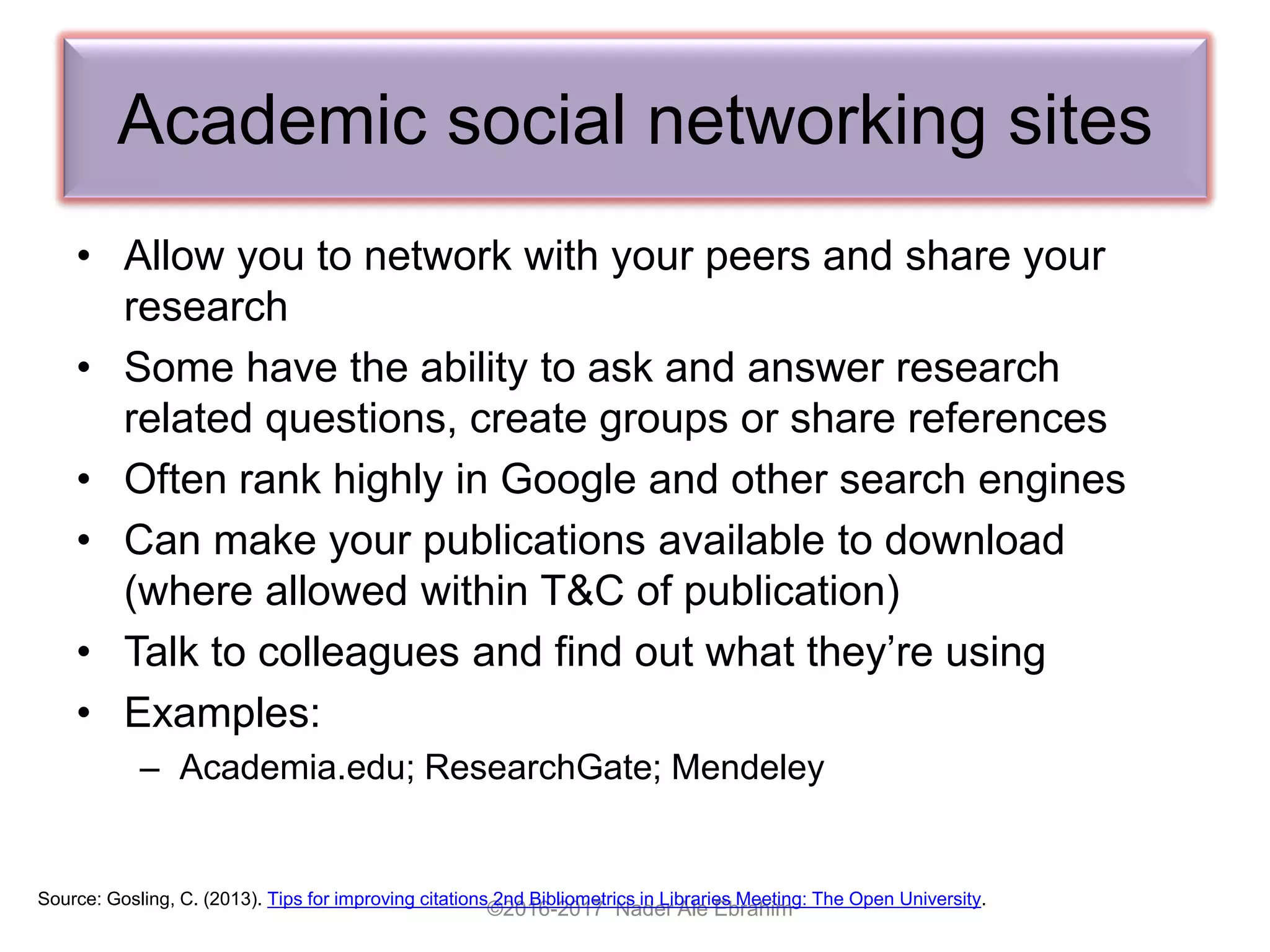 Academic social networking sites
• Allow you to network with your peers and share your
research
• Some have the ability to ask and answer research
related questions, create groups or share references
• Often rank highly in Google and other search engines
• Can make your publications available to download
(where allowed within T&C of publication)
• Talk to colleagues and find out what they’re using
• Examples:
– Academia.edu; ResearchGate; Mendeley
©2016-2017 Nader Ale Ebrahim
Source: Gosling, C. (2013). Tips for improving citations 2nd Bibliometrics in Libraries Meeting: The Open University.
 