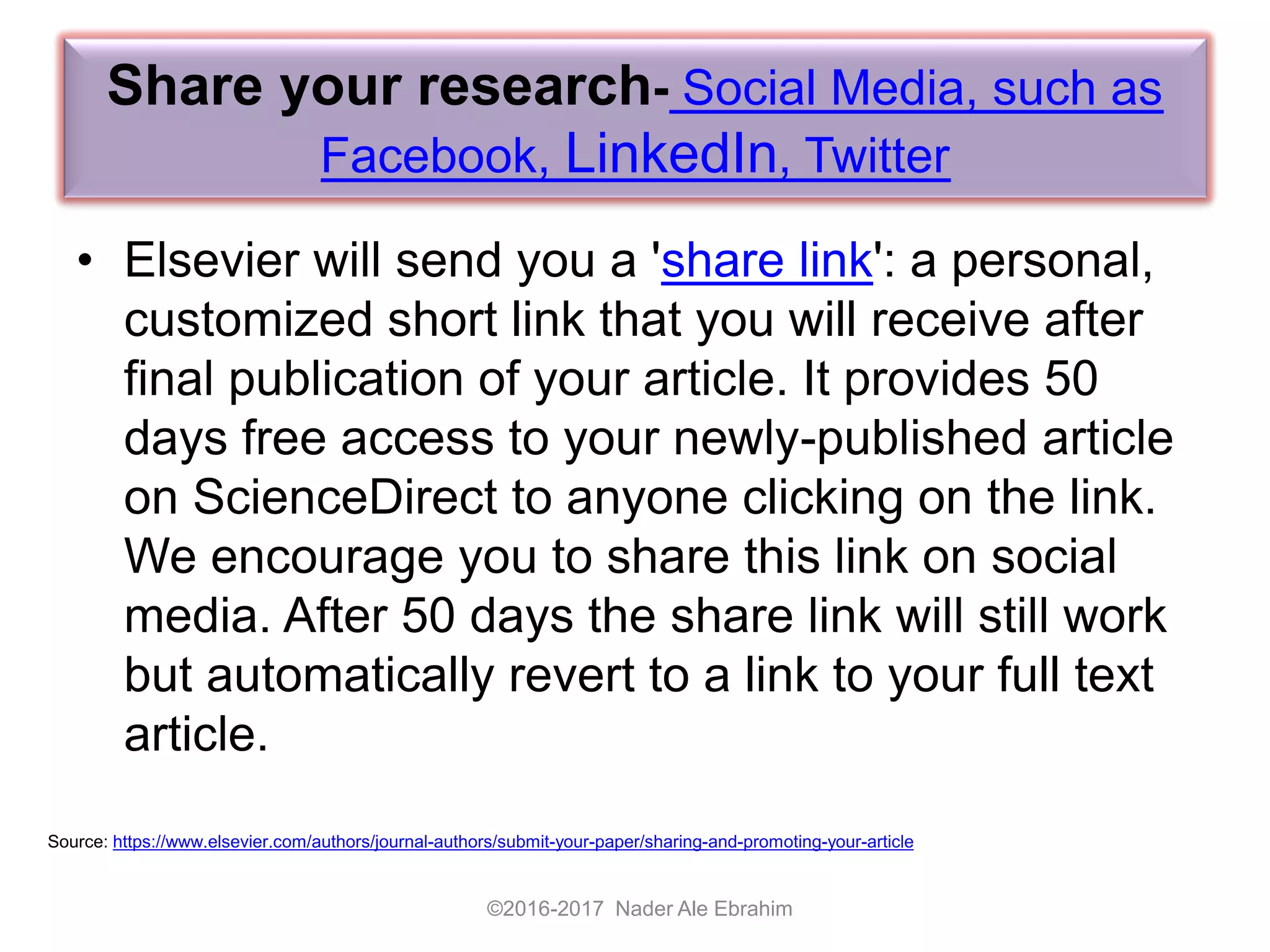 Share your research- Social Media, such as
Facebook, LinkedIn, Twitter
• Elsevier will send you a 'share link': a personal,
customized short link that you will receive after
final publication of your article. It provides 50
days free access to your newly-published article
on ScienceDirect to anyone clicking on the link.
We encourage you to share this link on social
media. After 50 days the share link will still work
but automatically revert to a link to your full text
article.
©2016-2017 Nader Ale Ebrahim
Source: https://www.elsevier.com/authors/journal-authors/submit-your-paper/sharing-and-promoting-your-article
 