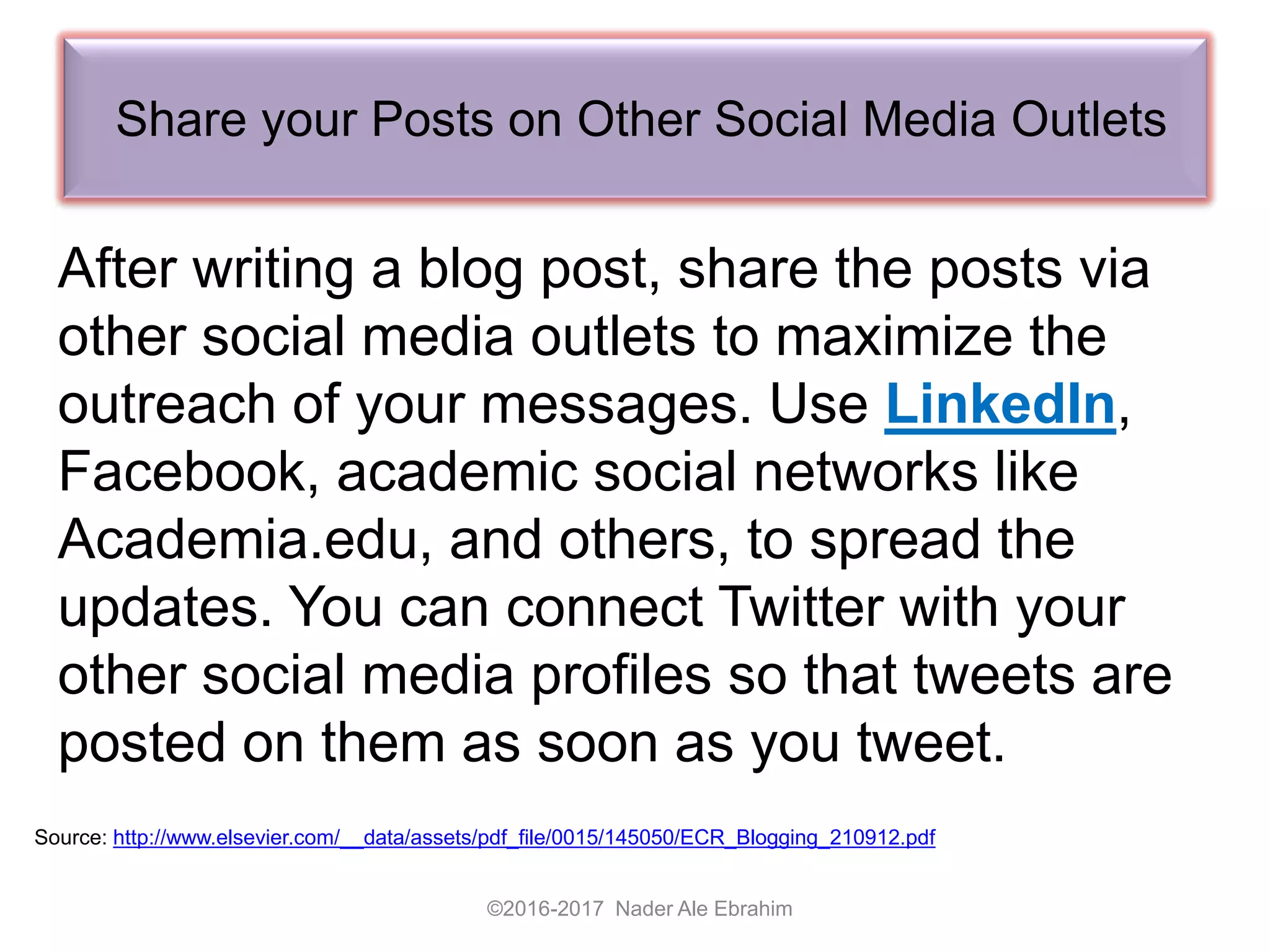 Share your Posts on Other Social Media Outlets
©2016-2017 Nader Ale Ebrahim
Source: http://www.elsevier.com/__data/assets/pdf_file/0015/145050/ECR_Blogging_210912.pdf
After writing a blog post, share the posts via
other social media outlets to maximize the
outreach of your messages. Use LinkedIn,
Facebook, academic social networks like
Academia.edu, and others, to spread the
updates. You can connect Twitter with your
other social media profiles so that tweets are
posted on them as soon as you tweet.
 