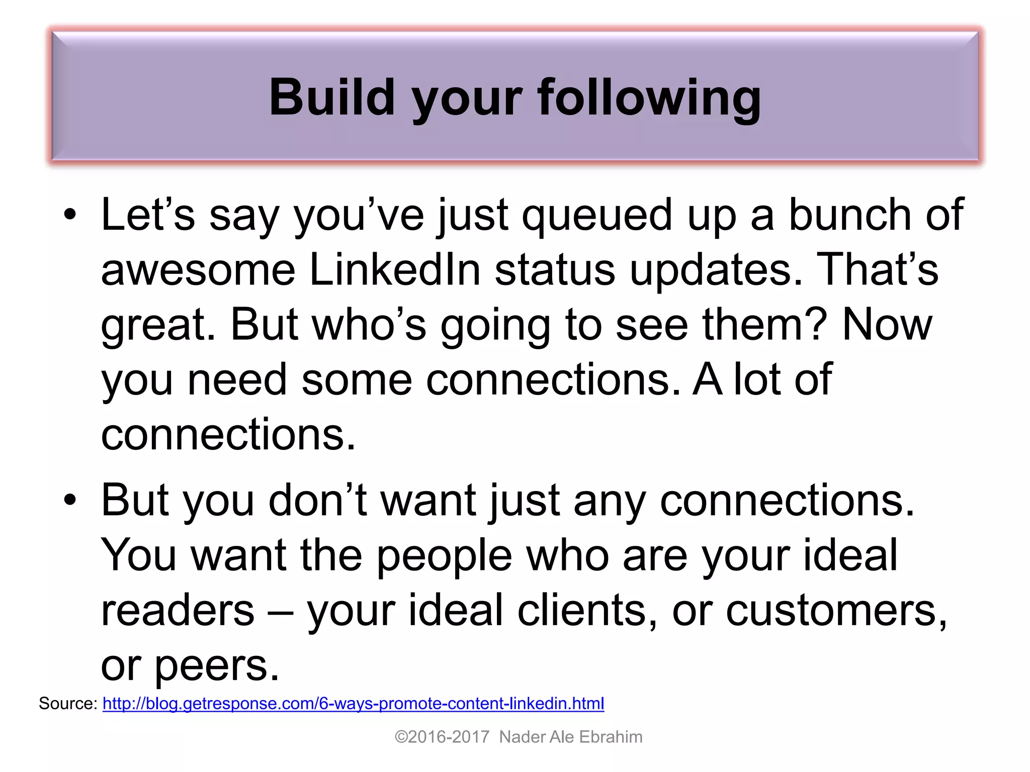 Build your following
©2016-2017 Nader Ale Ebrahim
Source: http://blog.getresponse.com/6-ways-promote-content-linkedin.html
• Let’s say you’ve just queued up a bunch of
awesome LinkedIn status updates. That’s
great. But who’s going to see them? Now
you need some connections. A lot of
connections.
• But you don’t want just any connections.
You want the people who are your ideal
readers – your ideal clients, or customers,
or peers.
 