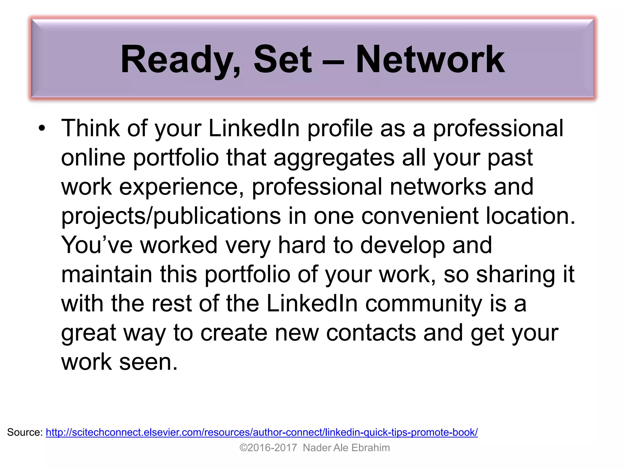 Ready, Set – Network
• Think of your LinkedIn profile as a professional
online portfolio that aggregates all your past
work experience, professional networks and
projects/publications in one convenient location.
You’ve worked very hard to develop and
maintain this portfolio of your work, so sharing it
with the rest of the LinkedIn community is a
great way to create new contacts and get your
work seen.
©2016-2017 Nader Ale Ebrahim
Source: http://scitechconnect.elsevier.com/resources/author-connect/linkedin-quick-tips-promote-book/
 