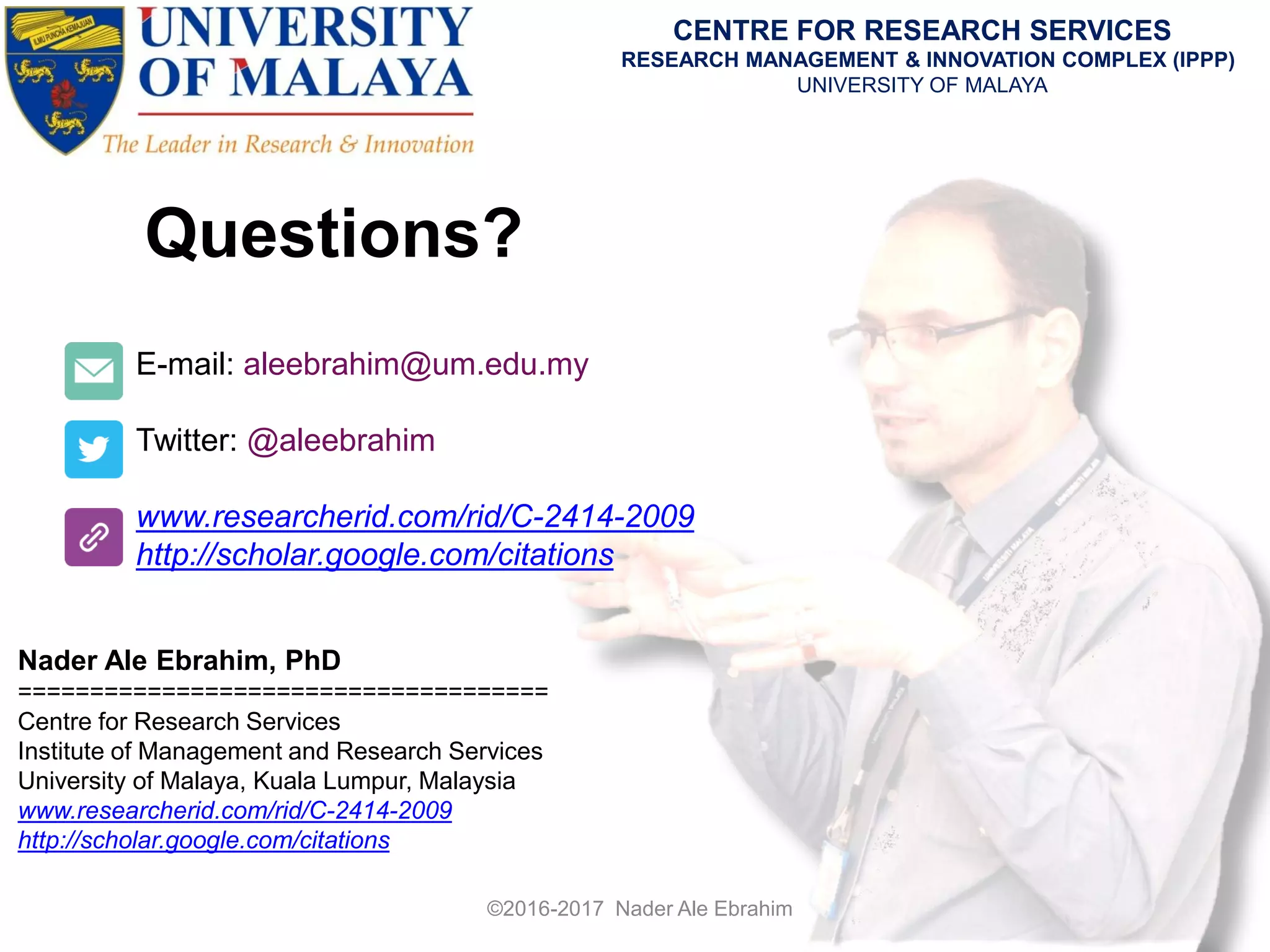 Questions?
E-mail: aleebrahim@um.edu.my
Twitter: @aleebrahim
www.researcherid.com/rid/C-2414-2009
http://scholar.google.com/citations
Nader Ale Ebrahim, PhD
=====================================
Centre for Research Services
Institute of Management and Research Services
University of Malaya, Kuala Lumpur, Malaysia
www.researcherid.com/rid/C-2414-2009
http://scholar.google.com/citations
CENTRE FOR RESEARCH SERVICES
RESEARCH MANAGEMENT & INNOVATION COMPLEX (IPPP)
UNIVERSITY OF MALAYA
©2016-2017 Nader Ale Ebrahim
 