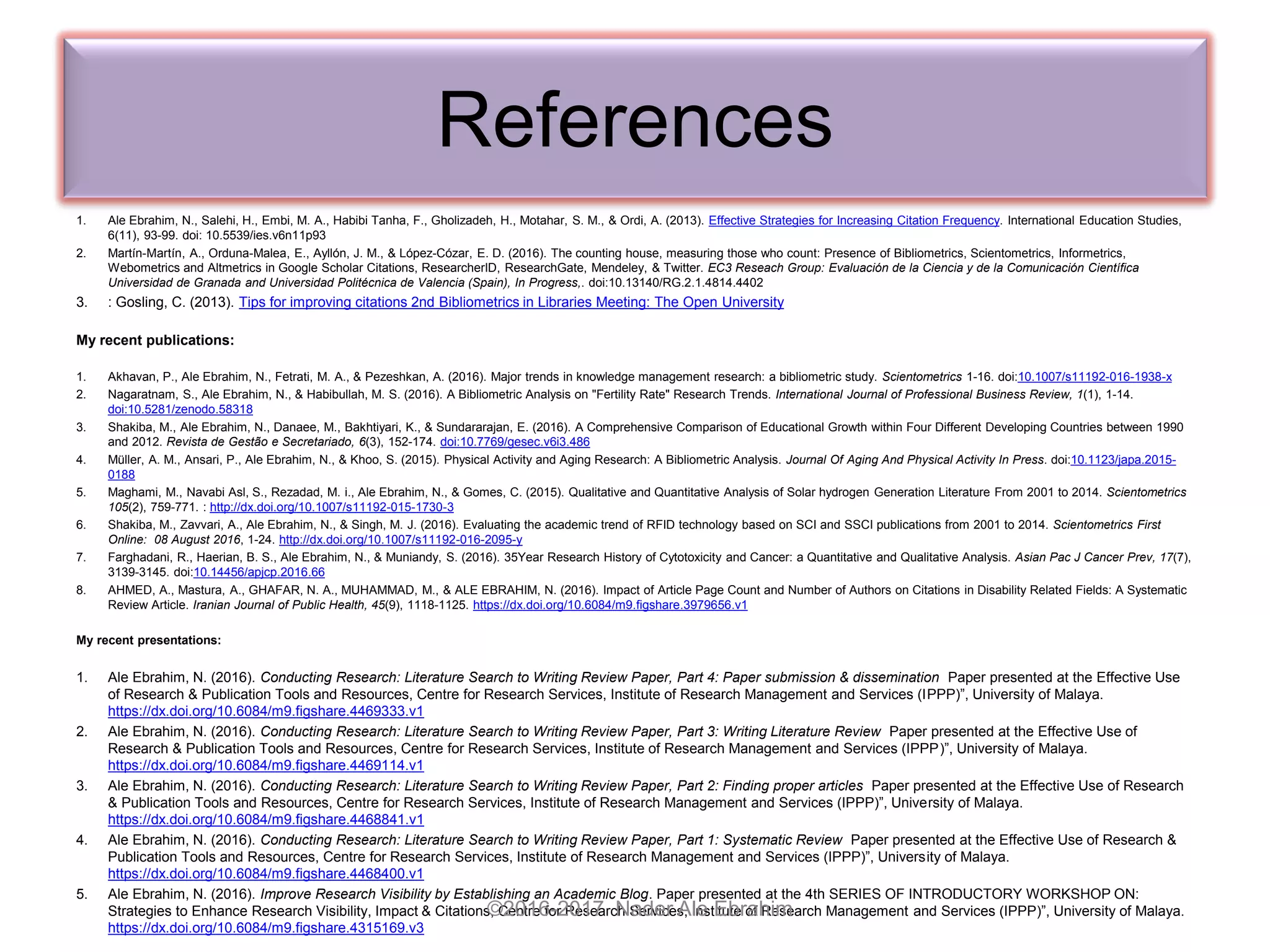 References
1. Ale Ebrahim, N., Salehi, H., Embi, M. A., Habibi Tanha, F., Gholizadeh, H., Motahar, S. M., & Ordi, A. (2013). Effective Strategies for Increasing Citation Frequency. International Education Studies,
6(11), 93-99. doi: 10.5539/ies.v6n11p93
2. Martín-Martín, A., Orduna-Malea, E., Ayllón, J. M., & López-Cózar, E. D. (2016). The counting house, measuring those who count: Presence of Bibliometrics, Scientometrics, Informetrics,
Webometrics and Altmetrics in Google Scholar Citations, ResearcherID, ResearchGate, Mendeley, & Twitter. EC3 Reseach Group: Evaluación de la Ciencia y de la Comunicación Científica
Universidad de Granada and Universidad Politécnica de Valencia (Spain), In Progress,. doi:10.13140/RG.2.1.4814.4402
3. : Gosling, C. (2013). Tips for improving citations 2nd Bibliometrics in Libraries Meeting: The Open University
My recent publications:
1. Akhavan, P., Ale Ebrahim, N., Fetrati, M. A., & Pezeshkan, A. (2016). Major trends in knowledge management research: a bibliometric study. Scientometrics 1-16. doi:10.1007/s11192-016-1938-x
2. Nagaratnam, S., Ale Ebrahim, N., & Habibullah, M. S. (2016). A Bibliometric Analysis on "Fertility Rate" Research Trends. International Journal of Professional Business Review, 1(1), 1-14.
doi:10.5281/zenodo.58318
3. Shakiba, M., Ale Ebrahim, N., Danaee, M., Bakhtiyari, K., & Sundararajan, E. (2016). A Comprehensive Comparison of Educational Growth within Four Different Developing Countries between 1990
and 2012. Revista de Gestão e Secretariado, 6(3), 152-174. doi:10.7769/gesec.v6i3.486
4. Müller, A. M., Ansari, P., Ale Ebrahim, N., & Khoo, S. (2015). Physical Activity and Aging Research: A Bibliometric Analysis. Journal Of Aging And Physical Activity In Press. doi:10.1123/japa.2015-
0188
5. Maghami, M., Navabi Asl, S., Rezadad, M. i., Ale Ebrahim, N., & Gomes, C. (2015). Qualitative and Quantitative Analysis of Solar hydrogen Generation Literature From 2001 to 2014. Scientometrics
105(2), 759-771. : http://dx.doi.org/10.1007/s11192-015-1730-3
6. Shakiba, M., Zavvari, A., Ale Ebrahim, N., & Singh, M. J. (2016). Evaluating the academic trend of RFID technology based on SCI and SSCI publications from 2001 to 2014. Scientometrics First
Online: 08 August 2016, 1-24. http://dx.doi.org/10.1007/s11192-016-2095-y
7. Farghadani, R., Haerian, B. S., Ale Ebrahim, N., & Muniandy, S. (2016). 35Year Research History of Cytotoxicity and Cancer: a Quantitative and Qualitative Analysis. Asian Pac J Cancer Prev, 17(7),
3139-3145. doi:10.14456/apjcp.2016.66
8. AHMED, A., Mastura, A., GHAFAR, N. A., MUHAMMAD, M., & ALE EBRAHIM, N. (2016). Impact of Article Page Count and Number of Authors on Citations in Disability Related Fields: A Systematic
Review Article. Iranian Journal of Public Health, 45(9), 1118-1125. https://dx.doi.org/10.6084/m9.figshare.3979656.v1
My recent presentations:
1. Ale Ebrahim, N. (2016). Conducting Research: Literature Search to Writing Review Paper, Part 4: Paper submission & dissemination Paper presented at the Effective Use
of Research & Publication Tools and Resources, Centre for Research Services, Institute of Research Management and Services (IPPP)”, University of Malaya.
https://dx.doi.org/10.6084/m9.figshare.4469333.v1
2. Ale Ebrahim, N. (2016). Conducting Research: Literature Search to Writing Review Paper, Part 3: Writing Literature Review Paper presented at the Effective Use of
Research & Publication Tools and Resources, Centre for Research Services, Institute of Research Management and Services (IPPP)”, University of Malaya.
https://dx.doi.org/10.6084/m9.figshare.4469114.v1
3. Ale Ebrahim, N. (2016). Conducting Research: Literature Search to Writing Review Paper, Part 2: Finding proper articles Paper presented at the Effective Use of Research
& Publication Tools and Resources, Centre for Research Services, Institute of Research Management and Services (IPPP)”, University of Malaya.
https://dx.doi.org/10.6084/m9.figshare.4468841.v1
4. Ale Ebrahim, N. (2016). Conducting Research: Literature Search to Writing Review Paper, Part 1: Systematic Review Paper presented at the Effective Use of Research &
Publication Tools and Resources, Centre for Research Services, Institute of Research Management and Services (IPPP)”, University of Malaya.
https://dx.doi.org/10.6084/m9.figshare.4468400.v1
5. Ale Ebrahim, N. (2016). Improve Research Visibility by Establishing an Academic Blog. Paper presented at the 4th SERIES OF INTRODUCTORY WORKSHOP ON:
Strategies to Enhance Research Visibility, Impact & Citations, Centre for Research Services, Institute of Research Management and Services (IPPP)”, University of Malaya.
https://dx.doi.org/10.6084/m9.figshare.4315169.v3
©2016-2017 Nader Ale Ebrahim
 