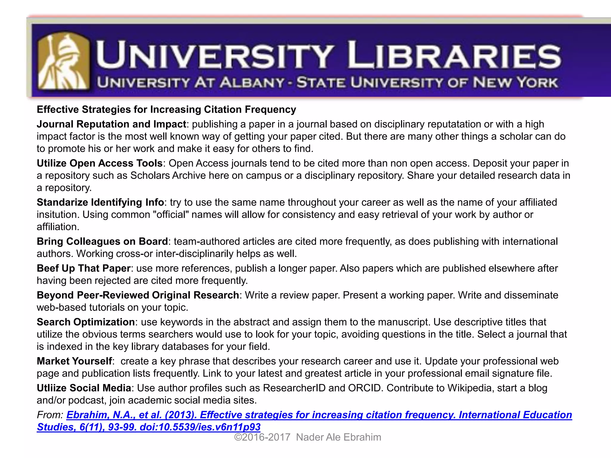 Effective Strategies for Increasing Citation Frequency
Journal Reputation and Impact: publishing a paper in a journal based on disciplinary reputatation or with a high
impact factor is the most well known way of getting your paper cited. But there are many other things a scholar can do
to promote his or her work and make it easy for others to find.
Utilize Open Access Tools: Open Access journals tend to be cited more than non open access. Deposit your paper in
a repository such as Scholars Archive here on campus or a disciplinary repository. Share your detailed research data in
a repository.
Standarize Identifying Info: try to use the same name throughout your career as well as the name of your affiliated
insitution. Using common "official" names will allow for consistency and easy retrieval of your work by author or
affiliation.
Bring Colleagues on Board: team-authored articles are cited more frequently, as does publishing with international
authors. Working cross-or inter-disciplinarily helps as well.
Beef Up That Paper: use more references, publish a longer paper. Also papers which are published elsewhere after
having been rejected are cited more frequently.
Beyond Peer-Reviewed Original Research: Write a review paper. Present a working paper. Write and disseminate
web-based tutorials on your topic.
Search Optimization: use keywords in the abstract and assign them to the manuscript. Use descriptive titles that
utilize the obvious terms searchers would use to look for your topic, avoiding questions in the title. Select a journal that
is indexed in the key library databases for your field.
Market Yourself: create a key phrase that describes your research career and use it. Update your professional web
page and publication lists frequently. Link to your latest and greatest article in your professional email signature file.
Utliize Social Media: Use author profiles such as ResearcherID and ORCID. Contribute to Wikipedia, start a blog
and/or podcast, join academic social media sites.
From: Ebrahim, N.A., et al. (2013). Effective strategies for increasing citation frequency. International Education
Studies, 6(11), 93-99. doi:10.5539/ies.v6n11p93
©2016-2017 Nader Ale Ebrahim
 