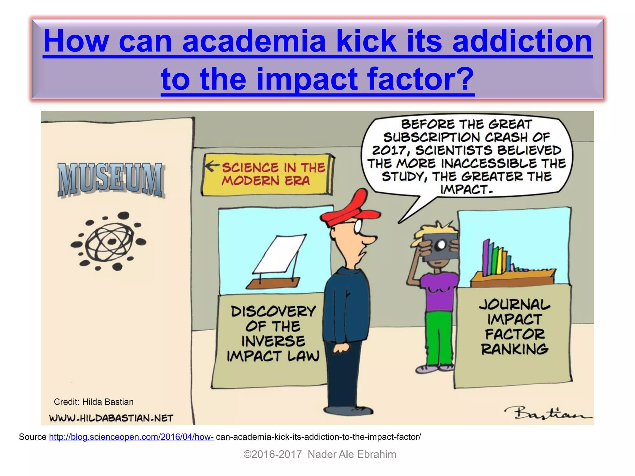 How can academia kick its addiction
to the impact factor?
©2016-2017 Nader Ale Ebrahim
Source http://blog.scienceopen.com/2016/04/how- can-academia-kick-its-addiction-to-the-impact-factor/
Credit: Hilda Bastian
 