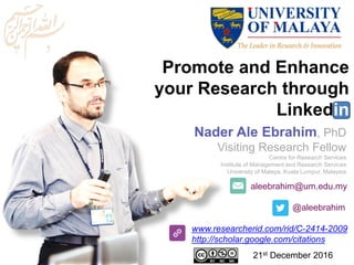 aleebrahim@um.edu.my
@aleebrahim
www.researcherid.com/rid/C-2414-2009
http://scholar.google.com/citations
Promote and Enhance
your Research through
Linkedin
Nader Ale Ebrahim, PhD
Visiting Research Fellow
Centre for Research Services
Institute of Management and Research Services
University of Malaya, Kuala Lumpur, Malaysia
21st December 2016
 