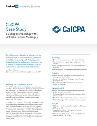 Marketing Solutions




CalCPA
Case Study
 Building membership with
 LinkedIn Partner Messages




“ The ability to carefully choose who receives our
 messages helps us raise awareness of the value                   Challenge
 of CalCPA membership with the right people.                      • Drive membership among hard-to-reach students
 LinkedIn targeting is playing an important role                  • Reach specific demographic group by region and
                                                                    industry
 in helping us emphasize these benefits with an
                                                                  • Identify targets before they have completed degree
 audience that is traditionally hard to reach.”                     program
                                                                  • Deliver in-depth messages about membership benefits
 Matthew Koontz
 Communications and Marketing Director, CalCPA
                                                                  Solution
                                                                  • Targetmembers of finance, accounting, and CPA
                                                                    exam groups on LinkedIn
                                                                  • Use one-to-one Partner Messages to cut through
                                                                    message clutter
                                                                  • Provide membership benefit details to increase
 Reaching out to desirable market                                   impact of message
 The California Society of Certified Public Accountants, or
 CalCPA, is the country’s largest state accounting organization   Why LinkedIn?
 and the largest CPA association in California. CalCPA has        • Ability to precisely target by professional interests
 40,000 members in public practice, private industry,               as well as region and industry
 education and government. A key to the organization’s            • Professional audience receptive to messages about
 future growth is attracting student members, who will              career growth
 become active participants in the association as they            • Members self-identify interests and future career plans
 mature into their careers.                                       • Partner Messages offers one-to-one communication

 In a bid to boost its student membership, CalCPA removed
 yearly membership fees for students, allowing them to join       Results
 CalCPA for free if they are full-time or part-time students      • 40%   open rate for best-performing Partner Messages
 and have not yet received a bachelor’s degree. “We want          • CTRs   up to 15%
 to make student membership a priority,” explains Matthew         • Helped contribute to a 47% growth of student
 Koontz, communications and marketing director for                  members in three months
 CalCPA. “By bringing them in as students, they can help          • Allowed Linkedin to be one of the top 20 of all web
 spread the message about accounting as a career choice to          referrals to all of CalCPA.org
 their fellow students and we can also connect them to job
 opportunities.”
 