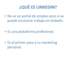 ¿QUÉ ES LINKEDIN?
• No es un portal de empleo pero si se
puede encontrar trabajo en linkedIn.
• Es una plataforma profesional.
• Es el primer paso a tu marketing
personal.
 