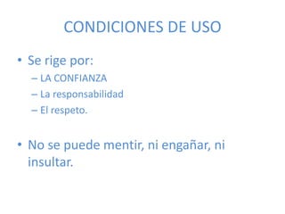 CONDICIONES DE USO
• Se rige por:
– LA CONFIANZA
– La responsabilidad
– El respeto.
• No se puede mentir, ni engañar, ni
insultar.
 