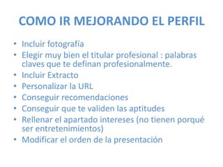 COMO IR MEJORANDO EL PERFIL
• Incluir fotografía
• Elegir muy bien el titular profesional : palabras
claves que te definan profesionalmente.
• Incluir Extracto
• Personalizar la URL
• Conseguir recomendaciones
• Conseguir que te validen las aptitudes
• Rellenar el apartado intereses (no tienen porqué
ser entretenimientos)
• Modificar el orden de la presentación
 