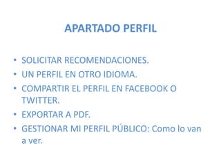 APARTADO PERFIL
• SOLICITAR RECOMENDACIONES.
• UN PERFIL EN OTRO IDIOMA.
• COMPARTIR EL PERFIL EN FACEBOOK O
TWITTER.
• EXPORTAR A PDF.
• GESTIONAR MI PERFIL PÚBLICO: Como lo van
a ver.
 
