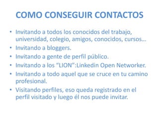 COMO CONSEGUIR CONTACTOS
• Invitando a todos los conocidos del trabajo,
universidad, colegio, amigos, conocidos, cursos…
• Invitando a bloggers.
• Invitando a gente de perfil público.
• Invitando a los “LION”:Linkedin Open Networker.
• Invitando a todo aquel que se cruce en tu camino
profesional.
• Visitando perfiles, eso queda registrado en el
perfil visitado y luego él nos puede invitar.
 