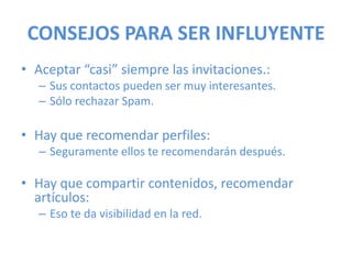 CONSEJOS PARA SER INFLUYENTE
• Aceptar “casi” siempre las invitaciones.:
– Sus contactos pueden ser muy interesantes.
– Sólo rechazar Spam.
• Hay que recomendar perfiles:
– Seguramente ellos te recomendarán después.
• Hay que compartir contenidos, recomendar
artículos:
– Eso te da visibilidad en la red.
 