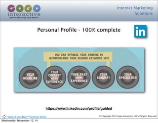 Internet Marketing
Solutions
Internet Marketing That Works™
© Copyright 2014 Cogo Interactive, LLC All Rights Reserved.	
  	
  	
  	
  	
  	
  	
  	
  	
  	
  Sales	
  to	
  your	
  Door™	
  Seminar	
  Series
Personal Profile - 100% complete
https://www.linkedin.com/profile/guided
Wednesday, November 12, 14
 