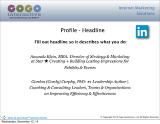 Internet Marketing
Solutions
Internet Marketing That Works™
© Copyright 2014 Cogo Interactive, LLC All Rights Reserved.	
  	
  	
  	
  	
  	
  	
  	
  	
  	
  Sales	
  to	
  your	
  Door™	
  Seminar	
  Series
Fill out headline so it describes what you do:
Amanda Klein, MBA: Director of Strategy & Marketing
at Star ★ Creating + Building Lasting Impressions for
Exhibits & Events
Gordon (Gordy) Curphy, PhD: #1 Leadership Author |
Coaching & Consulting Leaders, Teams & Organizations
on Improving Efficiency & Effectiveness
Profile - Headline
Wednesday, November 12, 14
 