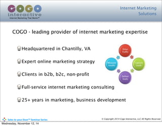 Headquartered in Chantilly, VA
Expert online marketing strategy
Clients in b2b, b2c, non-profit
Full-service internet marketing consulting
25+ years in marketing, business development
Internet Marketing
Solutions
Internet Marketing That Works™
© Copyright 2014 Cogo Interactive, LLC All Rights Reserved.	
  	
  	
  	
  	
  	
  	
  	
  	
  	
  Sales	
  to	
  your	
  Door™	
  Seminar	
  Series
COGO - leading provider of internet marketing expertise
Wednesday, November 12, 14
 