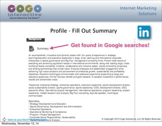 Internet Marketing
Solutions
Internet Marketing That Works™
© Copyright 2014 Cogo Interactive, LLC All Rights Reserved.	
  	
  	
  	
  	
  	
  	
  	
  	
  	
  Sales	
  to	
  your	
  Door™	
  Seminar	
  Series
Profile - Fill Out Summary
Get found in Google searches!
Wednesday, November 12, 14
 